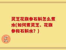 灵芝花旗参石斛怎么煮水(如何煮灵芝、花旗参和石斛水？)