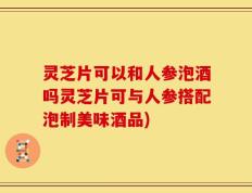 灵芝片可以和人参泡酒吗灵芝片可与人参搭配泡制美味酒品)