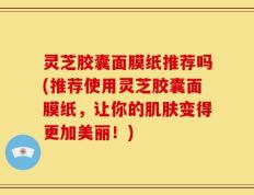 灵芝胶囊面膜纸推荐吗(推荐使用灵芝胶囊面膜纸，让你的肌肤变得更加美丽！)
