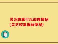 灵芝胶囊可以调理便秘(灵芝胶囊缓解便秘)