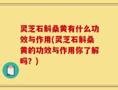 灵芝石斛桑黄有什么功效与作用(灵芝石斛桑黄的功效与作用你了解吗？)