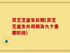 灵芝芝盖生长期(灵芝芝盖生长周期及九个重要阶段)