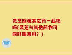 灵芝能和其它药一起吃吗(灵芝与其他药物可同时服用吗？)