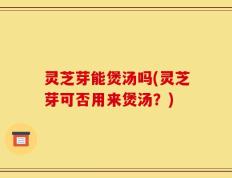 灵芝芽能煲汤吗(灵芝芽可否用来煲汤？)