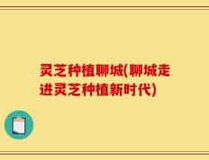 灵芝种植聊城(聊城走进灵芝种植新时代)