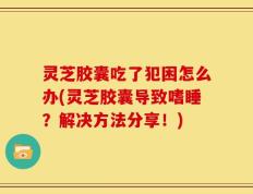 灵芝胶囊吃了犯困怎么办(灵芝胶囊导致嗜睡？解决方法分享！)