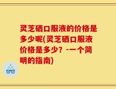 灵芝硒口服液的价格是多少呢(灵芝硒口服液价格是多少？-一个简明的指南)
