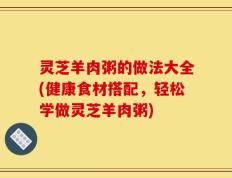灵芝羊肉粥的做法大全(健康食材搭配，轻松学做灵芝羊肉粥)