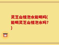 灵芝山楂泡水能喝吗(能喝灵芝山楂泡水吗？)
