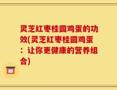 灵芝红枣桂圆鸡蛋的功效(灵芝红枣桂圆鸡蛋：让你更健康的营养组合)