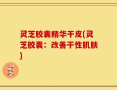 灵芝胶囊精华干皮(灵芝胶囊：改善干性肌肤)
