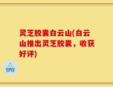 灵芝胶囊白云山(白云山推出灵芝胶囊，收获好评)