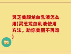 灵芝美颜龙血乳液怎么用(灵芝龙血乳液使用方法，助你美丽不再难)