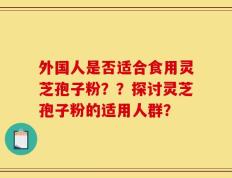 外国人是否适合食用灵芝孢子粉？？探讨灵芝孢子粉的适用人群？