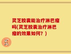 灵芝胶囊能治疗淋巴瘤吗(灵芝胶囊治疗淋巴瘤的效果如何？)