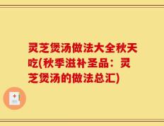 灵芝煲汤做法大全秋天吃(秋季滋补圣品：灵芝煲汤的做法总汇)