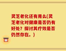 灵芝老化还有用么(灵芝老化对健康是否仍有好处？探讨其疗效是否仍然存在。)