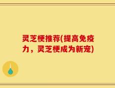灵芝梗推荐(提高免疫力，灵芝梗成为新宠)