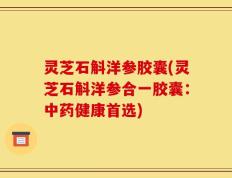 灵芝石斛洋参胶囊(灵芝石斛洋参合一胶囊：中药健康首选)