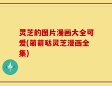 灵芝的图片漫画大全可爱(萌萌哒灵芝漫画全集)