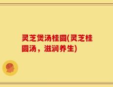 灵芝煲汤桂圆(灵芝桂圆汤，滋润养生)
