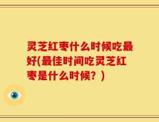 灵芝红枣什么时候吃最好(最佳时间吃灵芝红枣是什么时候？)