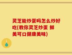 灵芝能炒蛋吗怎么炒好吃(教你灵芝炒蛋 鲜美可口健康美味)