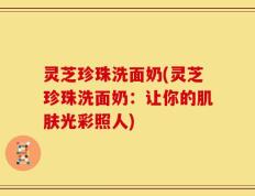 灵芝珍珠洗面奶(灵芝珍珠洗面奶：让你的肌肤光彩照人)