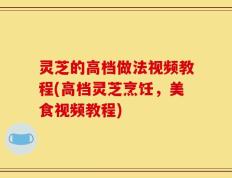 灵芝的高档做法视频教程(高档灵芝烹饪，美食视频教程)