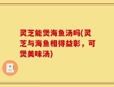 灵芝能煲海鱼汤吗(灵芝与海鱼相得益彰，可煲美味汤)