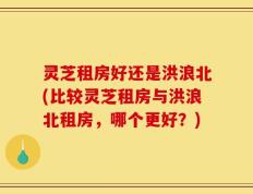 灵芝租房好还是洪浪北(比较灵芝租房与洪浪北租房，哪个更好？)