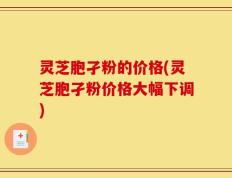 灵芝胞孑粉的价格(灵芝胞孑粉价格大幅下调)