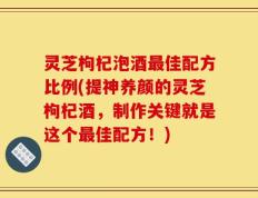 灵芝枸杞泡酒最佳配方比例(提神养颜的灵芝枸杞酒，制作关键就是这个最佳配方！)