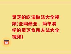 灵芝的吃法做法大全视频(全网最全，简单易学的灵芝食用方法大全视频)