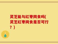 灵芝能与红枣同食吗(灵芝红枣同食是否可行？)
