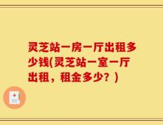 灵芝站一房一厅出租多少钱(灵芝站一室一厅出租，租金多少？)