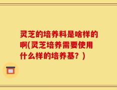 灵芝的培养料是啥样的啊(灵芝培养需要使用什么样的培养基？)