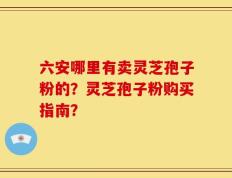 六安哪里有卖灵芝孢子粉的？灵芝孢子粉购买指南？