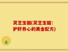 灵芝玉髓(灵芝玉髓：护肝养心的黄金配方)