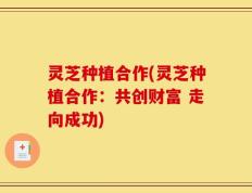 灵芝种植合作(灵芝种植合作：共创财富 走向成功)