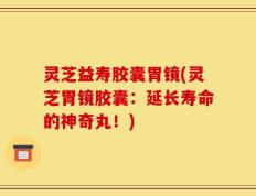 灵芝益寿胶囊胃镜(灵芝胃镜胶囊：延长寿命的神奇丸！)