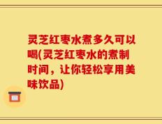 灵芝红枣水煮多久可以喝(灵芝红枣水的煮制时间，让你轻松享用美味饮品)