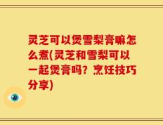 灵芝可以煲雪梨膏嘛怎么煮(灵芝和雪梨可以一起煲膏吗？烹饪技巧分享)