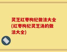 灵芝红枣枸杞做法大全(红枣枸杞灵芝汤的做法大全)