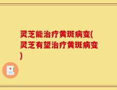 灵芝能治疗黄斑病变(灵芝有望治疗黄斑病变)