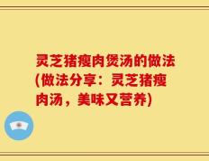 灵芝猪瘦肉煲汤的做法(做法分享：灵芝猪瘦肉汤，美味又营养)