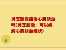灵芝胶囊能治心肌缺血吗(灵芝胶囊：可以缓解心肌缺血症状)