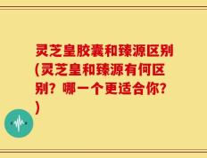 灵芝皇胶囊和臻源区别(灵芝皇和臻源有何区别？哪一个更适合你？)