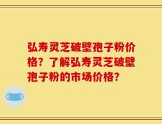 弘寿灵芝破壁孢子粉价格？了解弘寿灵芝破壁孢子粉的市场价格？