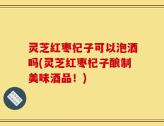 灵芝红枣杞子可以泡酒吗(灵芝红枣杞子酿制美味酒品！)